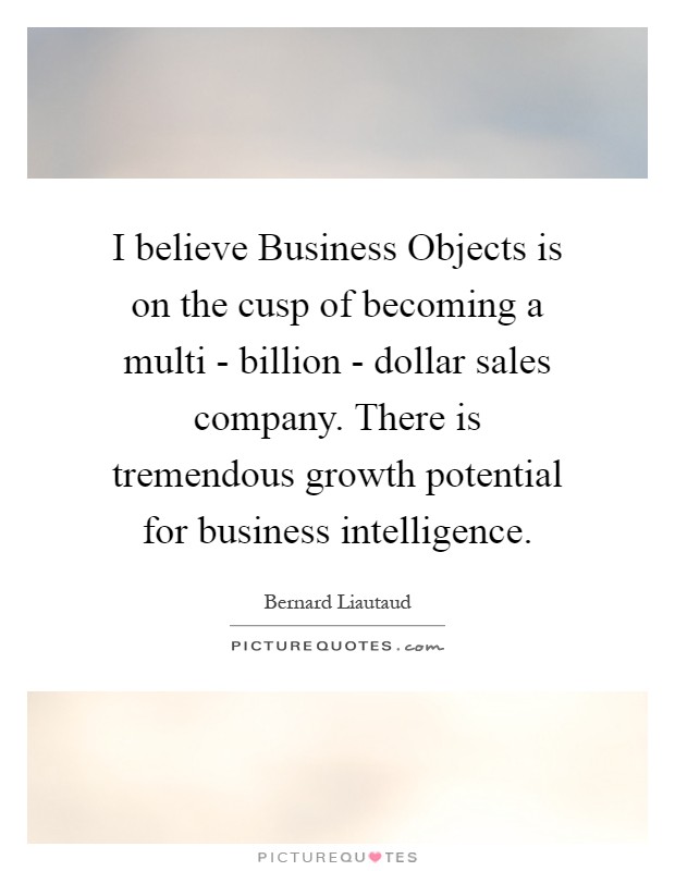 I believe Business Objects is on the cusp of becoming a multi - billion - dollar sales company. There is tremendous growth potential for business intelligence Picture Quote #1