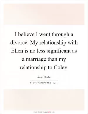 I believe I went through a divorce. My relationship with Ellen is no less significant as a marriage than my relationship to Coley Picture Quote #1