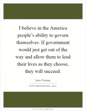 I believe in the America people’s ability to govern themselves. If government would just get out of the way and allow them to lead their lives as they choose, they will succeed Picture Quote #1