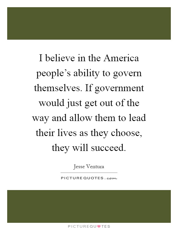 I believe in the America people's ability to govern themselves. If government would just get out of the way and allow them to lead their lives as they choose, they will succeed Picture Quote #1