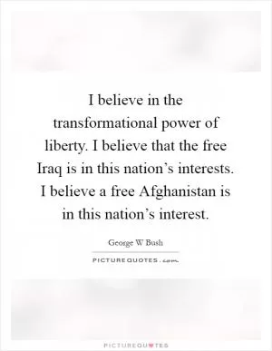 I believe in the transformational power of liberty. I believe that the free Iraq is in this nation’s interests. I believe a free Afghanistan is in this nation’s interest Picture Quote #1