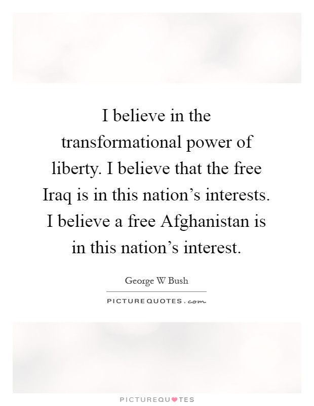 I believe in the transformational power of liberty. I believe that the free Iraq is in this nation's interests. I believe a free Afghanistan is in this nation's interest Picture Quote #1