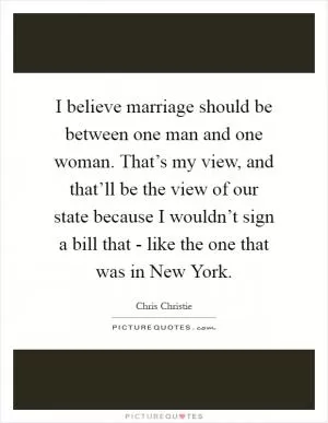 I believe marriage should be between one man and one woman. That’s my view, and that’ll be the view of our state because I wouldn’t sign a bill that - like the one that was in New York Picture Quote #1