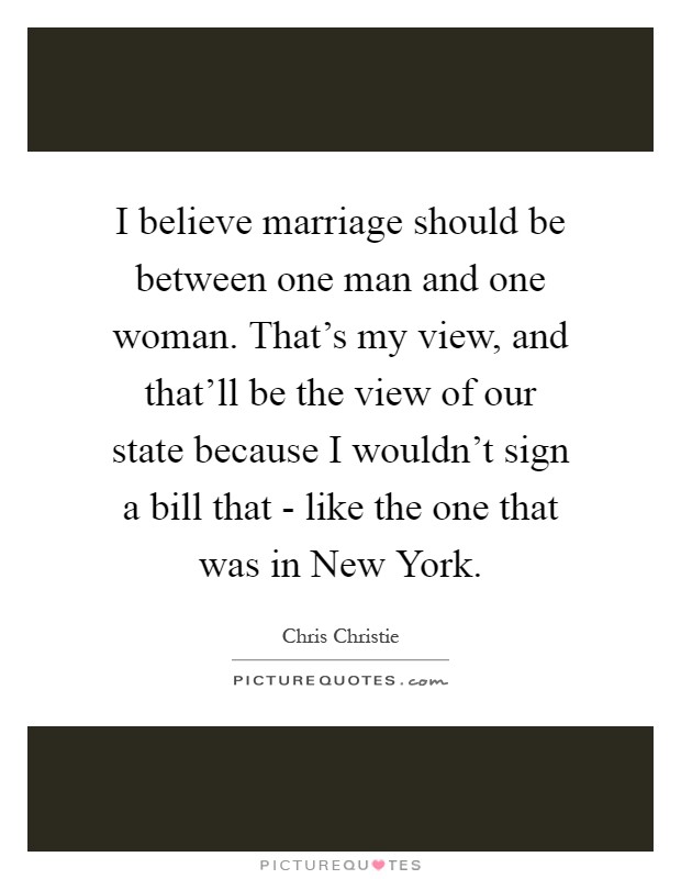 I believe marriage should be between one man and one woman. That's my view, and that'll be the view of our state because I wouldn't sign a bill that - like the one that was in New York Picture Quote #1