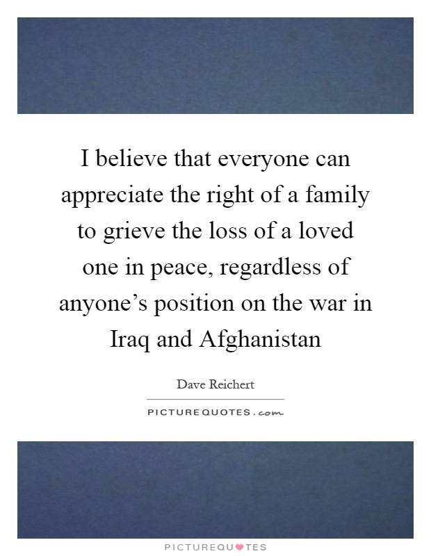 I believe that everyone can appreciate the right of a family to grieve the loss of a loved one in peace, regardless of anyone's position on the war in Iraq and Afghanistan Picture Quote #1
