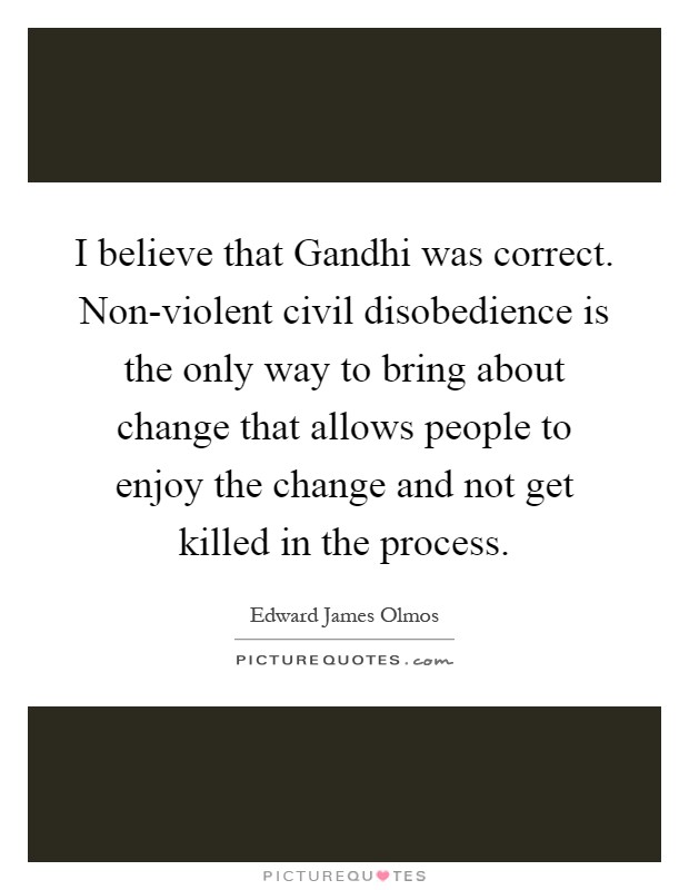 I believe that Gandhi was correct. Non-violent civil disobedience is the only way to bring about change that allows people to enjoy the change and not get killed in the process Picture Quote #1