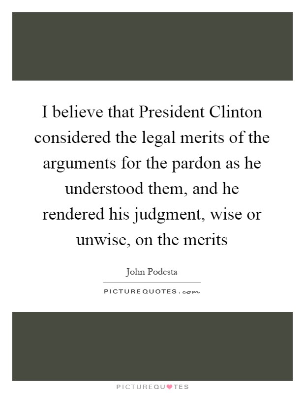 I believe that President Clinton considered the legal merits of the arguments for the pardon as he understood them, and he rendered his judgment, wise or unwise, on the merits Picture Quote #1
