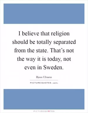 I believe that religion should be totally separated from the state. That’s not the way it is today, not even in Sweden Picture Quote #1