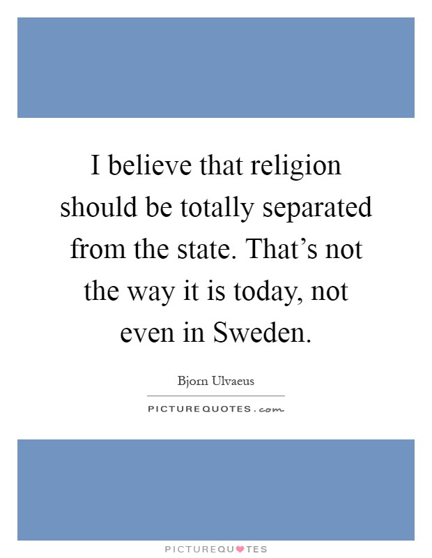 I believe that religion should be totally separated from the state. That's not the way it is today, not even in Sweden Picture Quote #1