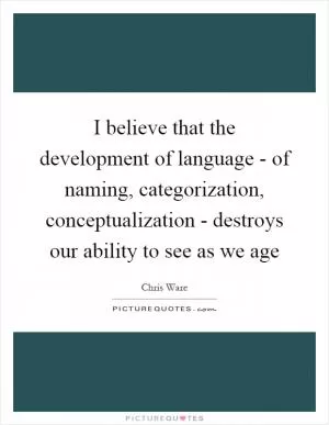 I believe that the development of language - of naming, categorization, conceptualization - destroys our ability to see as we age Picture Quote #1