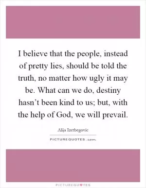 I believe that the people, instead of pretty lies, should be told the truth, no matter how ugly it may be. What can we do, destiny hasn’t been kind to us; but, with the help of God, we will prevail Picture Quote #1