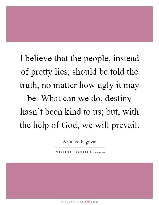 I believe that the people, instead of pretty lies, should be told the truth, no matter how ugly it may be. What can we do, destiny hasn't been kind to us; but, with the help of God, we will prevail Picture Quote #1
