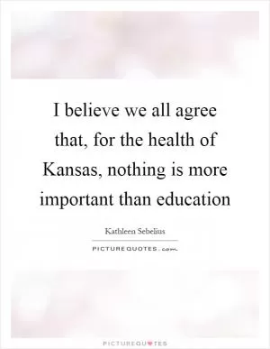 I believe we all agree that, for the health of Kansas, nothing is more important than education Picture Quote #1