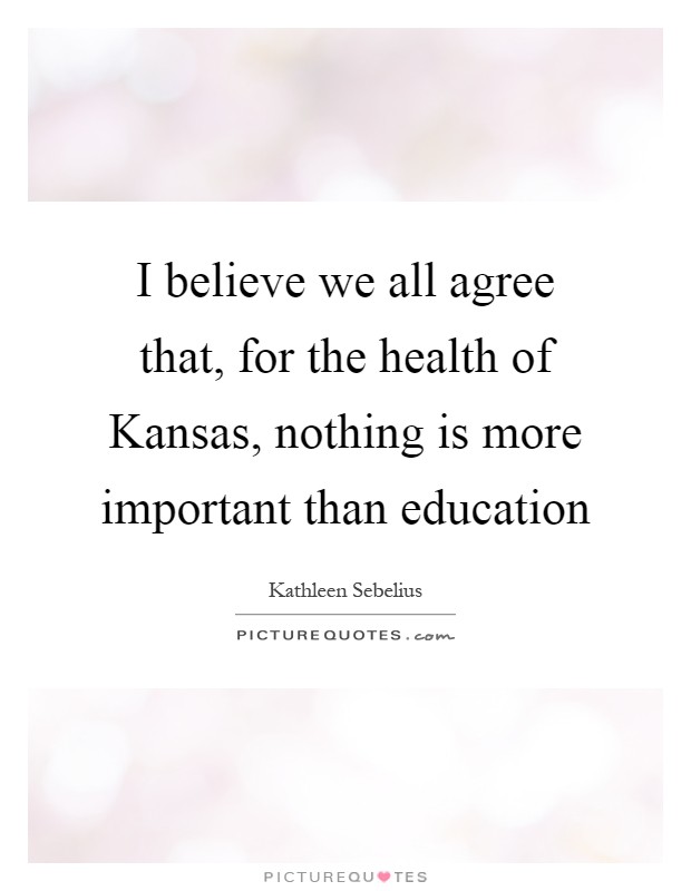 I believe we all agree that, for the health of Kansas, nothing is more important than education Picture Quote #1
