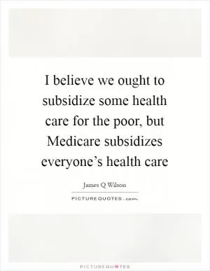 I believe we ought to subsidize some health care for the poor, but Medicare subsidizes everyone’s health care Picture Quote #1