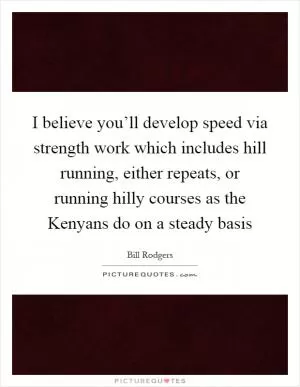 I believe you’ll develop speed via strength work which includes hill running, either repeats, or running hilly courses as the Kenyans do on a steady basis Picture Quote #1