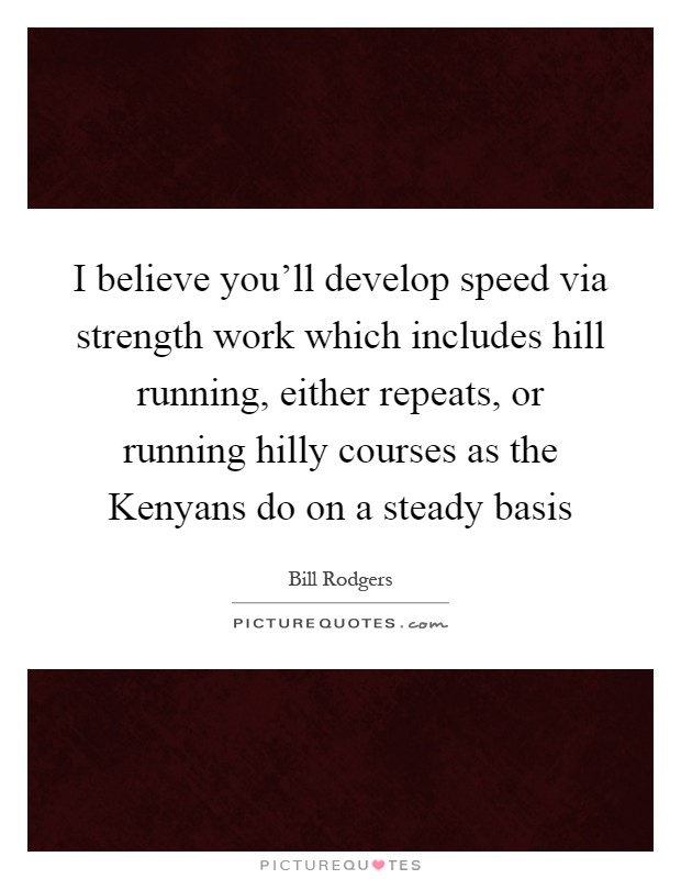 I believe you'll develop speed via strength work which includes hill running, either repeats, or running hilly courses as the Kenyans do on a steady basis Picture Quote #1