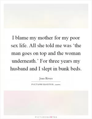 I blame my mother for my poor sex life. All she told me was ‘the man goes on top and the woman underneath.’ For three years my husband and I slept in bunk beds Picture Quote #1