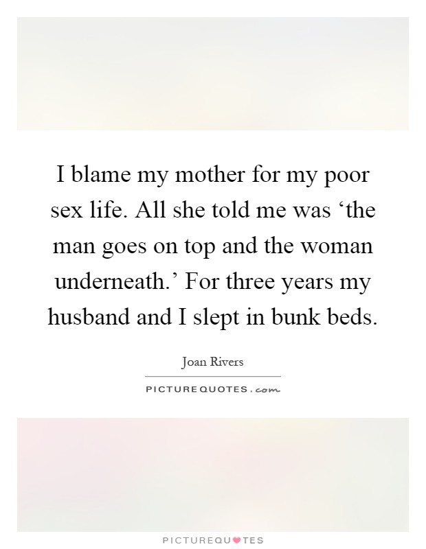 I blame my mother for my poor sex life. All she told me was ‘the man goes on top and the woman underneath.' For three years my husband and I slept in bunk beds Picture Quote #1
