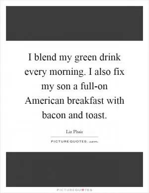 I blend my green drink every morning. I also fix my son a full-on American breakfast with bacon and toast Picture Quote #1