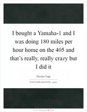 I bought a Yamaha-1 and I was doing 180 miles per hour home on the 405 and that’s really, really crazy but I did it Picture Quote #1