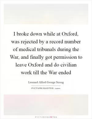 I broke down while at Oxford, was rejected by a record number of medical tribunals during the War, and finally got permission to leave Oxford and do civilian work till the War ended Picture Quote #1