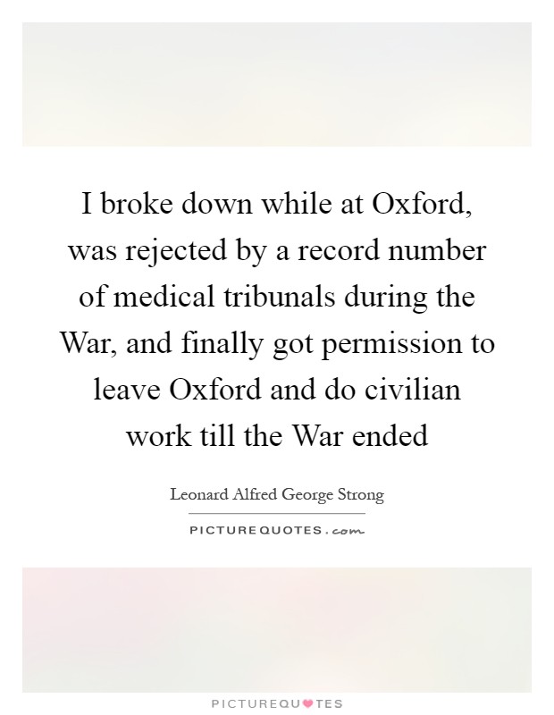 I broke down while at Oxford, was rejected by a record number of medical tribunals during the War, and finally got permission to leave Oxford and do civilian work till the War ended Picture Quote #1