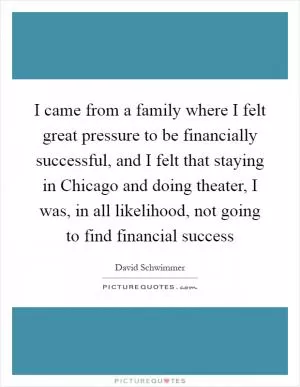 I came from a family where I felt great pressure to be financially successful, and I felt that staying in Chicago and doing theater, I was, in all likelihood, not going to find financial success Picture Quote #1
