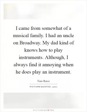 I came from somewhat of a musical family. I had an uncle on Broadway. My dad kind of knows how to play instruments. Although, I always find it annoying when he does play an instrument Picture Quote #1