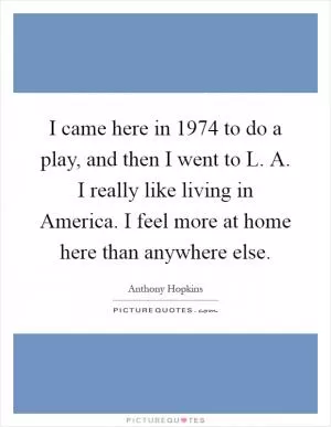 I came here in 1974 to do a play, and then I went to L. A. I really like living in America. I feel more at home here than anywhere else Picture Quote #1