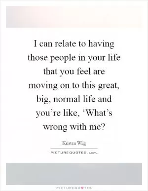I can relate to having those people in your life that you feel are moving on to this great, big, normal life and you’re like, ‘What’s wrong with me? Picture Quote #1