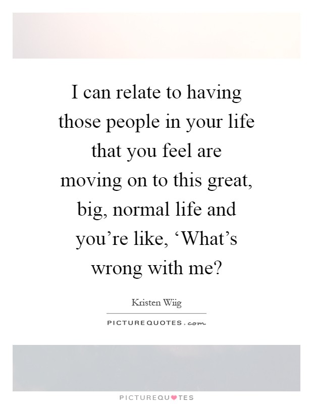 I can relate to having those people in your life that you feel are moving on to this great, big, normal life and you're like, ‘What's wrong with me? Picture Quote #1