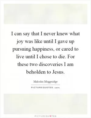 I can say that I never knew what joy was like until I gave up pursuing happiness, or cared to live until I chose to die. For these two discoveries I am beholden to Jesus Picture Quote #1