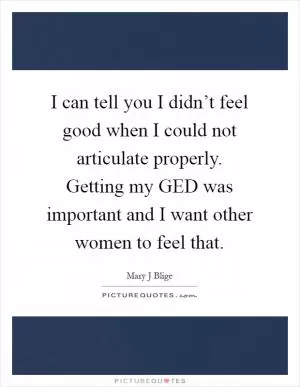 I can tell you I didn’t feel good when I could not articulate properly. Getting my GED was important and I want other women to feel that Picture Quote #1