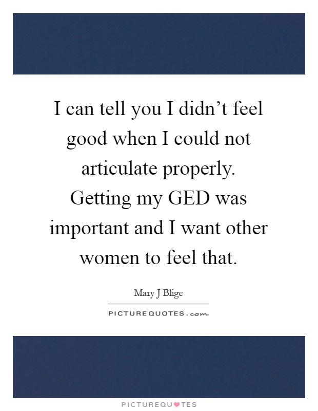 I can tell you I didn't feel good when I could not articulate properly. Getting my GED was important and I want other women to feel that Picture Quote #1
