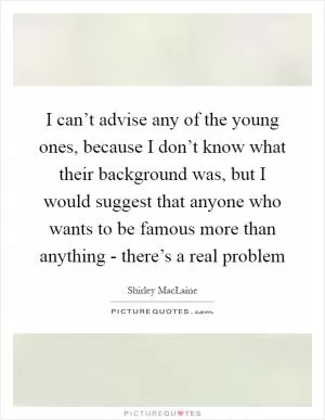I can’t advise any of the young ones, because I don’t know what their background was, but I would suggest that anyone who wants to be famous more than anything - there’s a real problem Picture Quote #1