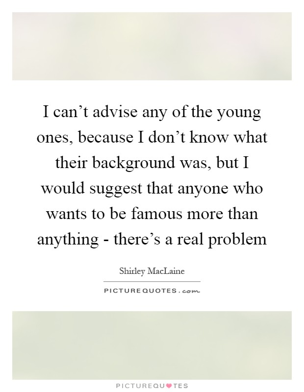 I can't advise any of the young ones, because I don't know what their background was, but I would suggest that anyone who wants to be famous more than anything - there's a real problem Picture Quote #1