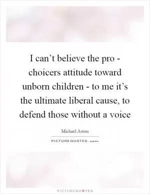 I can’t believe the pro - choicers attitude toward unborn children - to me it’s the ultimate liberal cause, to defend those without a voice Picture Quote #1