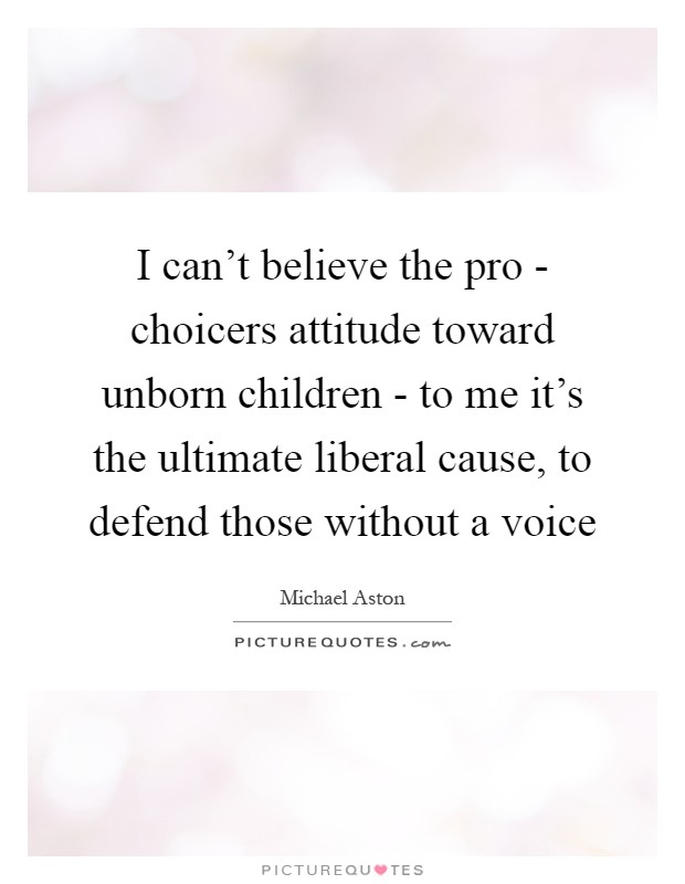I can't believe the pro - choicers attitude toward unborn children - to me it's the ultimate liberal cause, to defend those without a voice Picture Quote #1