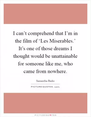I can’t comprehend that I’m in the film of ‘Les Miserables.’ It’s one of those dreams I thought would be unattainable for someone like me, who came from nowhere Picture Quote #1