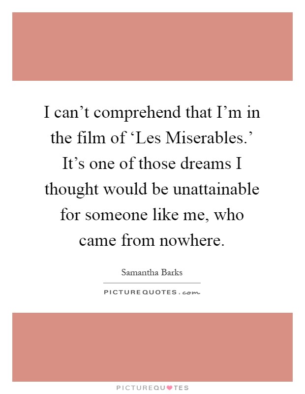 I can't comprehend that I'm in the film of ‘Les Miserables.' It's one of those dreams I thought would be unattainable for someone like me, who came from nowhere Picture Quote #1