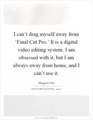 I can’t drag myself away from ‘Final Cut Pro.’ It is a digital video editing system. I am obsessed with it, but I am always away from home, and I can’t use it Picture Quote #1