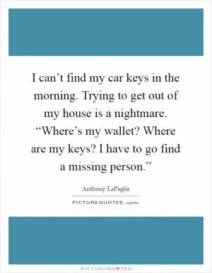 I can’t find my car keys in the morning. Trying to get out of my house is a nightmare. “Where’s my wallet? Where are my keys? I have to go find a missing person.” Picture Quote #1