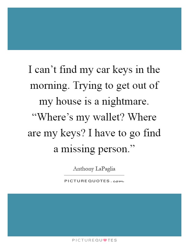 I can't find my car keys in the morning. Trying to get out of my house is a nightmare. “Where's my wallet? Where are my keys? I have to go find a missing person.” Picture Quote #1