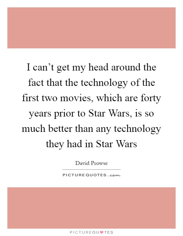 I can't get my head around the fact that the technology of the first two movies, which are forty years prior to Star Wars, is so much better than any technology they had in Star Wars Picture Quote #1