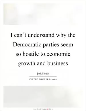 I can’t understand why the Democratic parties seem so hostile to economic growth and business Picture Quote #1