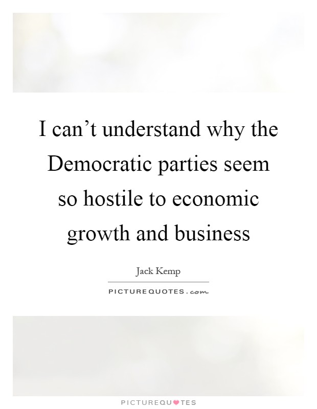 I can't understand why the Democratic parties seem so hostile to economic growth and business Picture Quote #1