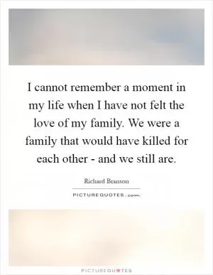 I cannot remember a moment in my life when I have not felt the love of my family. We were a family that would have killed for each other - and we still are Picture Quote #1