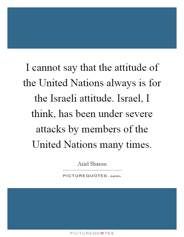 I cannot say that the attitude of the United Nations always is for the Israeli attitude. Israel, I think, has been under severe attacks by members of the United Nations many times Picture Quote #1