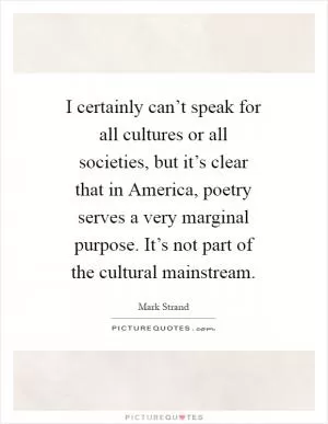 I certainly can’t speak for all cultures or all societies, but it’s clear that in America, poetry serves a very marginal purpose. It’s not part of the cultural mainstream Picture Quote #1